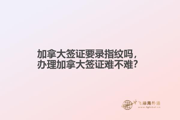 加拿大簽證要錄指紋嗎，辦理加拿大簽證難不難？