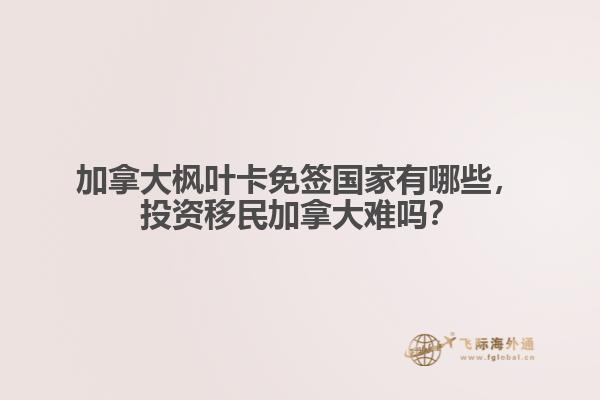 加拿大楓葉卡免簽國家有哪些，投資移民加拿大難嗎？