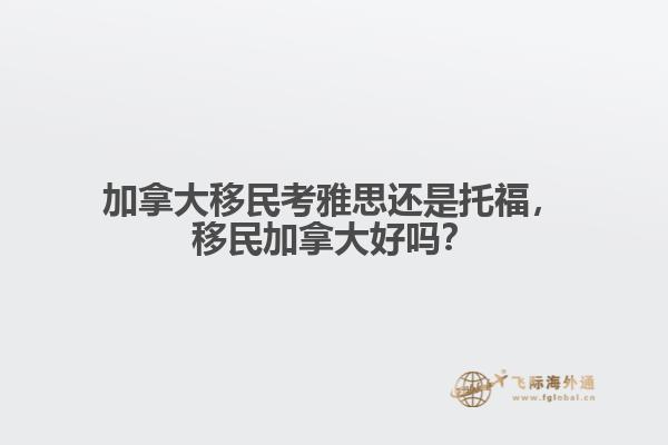 加拿大移民考雅思還是托福，移民加拿大好嗎？