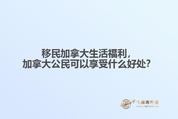 移民加拿大生活福利，加拿大公民可以享受什么好處？