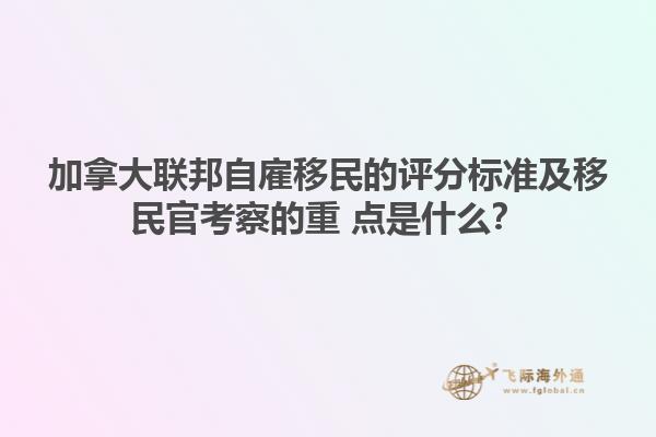 加拿大聯(lián)邦自雇移民的評分標準及移民官考察的重 點是什么？