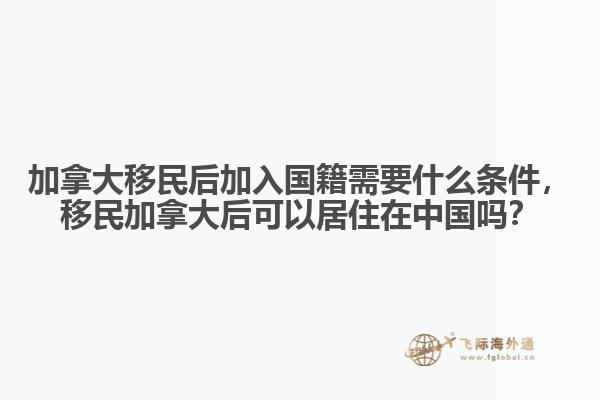 加拿大移民后加入國籍需要什么條件，移民加拿大后可以居住在中國嗎？