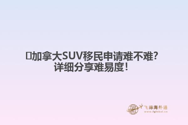 ?加拿大SUV移民申請難不難？詳細(xì)分享難易度！1.jpg