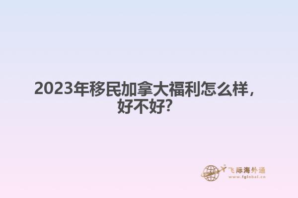2023年移民加拿大福利怎么樣，好不好？1.jpg