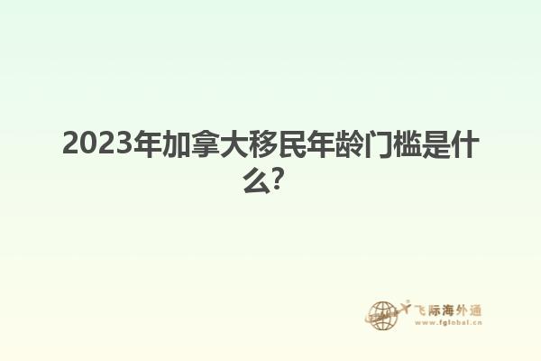 2023年加拿大移民年齡門檻是什么？1.jpg