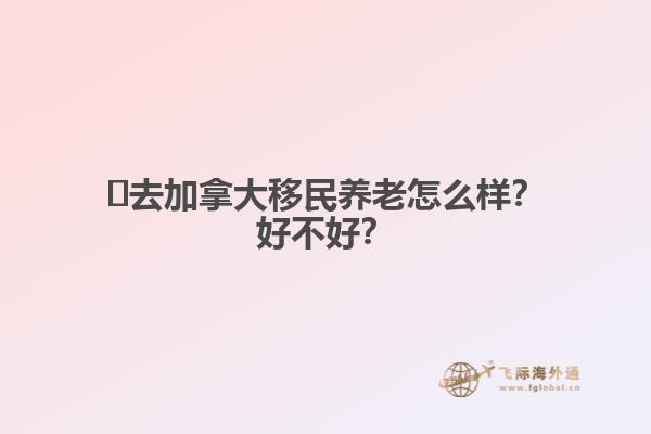 ?去加拿大移民養(yǎng)老怎么樣？好不好？
