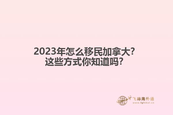 2023年怎么移民加拿大？這些方式你知道嗎？1.jpg