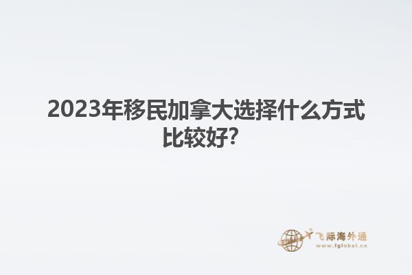 2023年移民加拿大選擇什么方式比較好？1.jpg