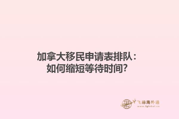 加拿大移民申請(qǐng)表排隊(duì)：如何縮短等待時(shí)間？