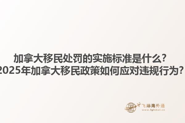 加拿大移民處罰的實施標準是什么？2025年加拿大移民政策如何應(yīng)對違規(guī)行為？1.jpg