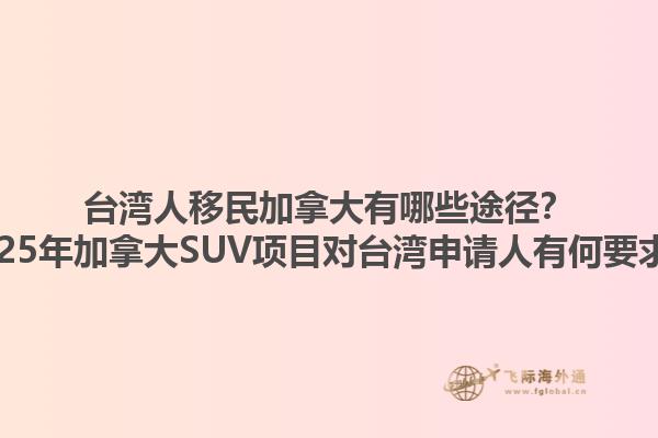 臺灣人移民加拿大有哪些途徑？2025年加拿大SUV項目對臺灣申請人有何要求？1.jpg