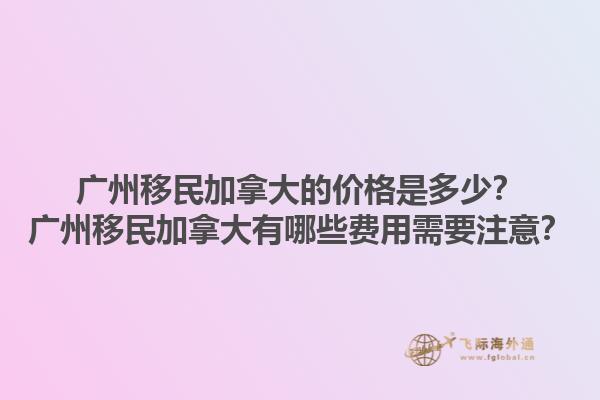 廣州移民加拿大的價(jià)格是多少？廣州移民加拿大有哪些費(fèi)用需要注意？1.jpg