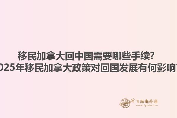 移民加拿大回中國(guó)需要哪些手續(xù)？2025年移民加拿大政策對(duì)回國(guó)發(fā)展有何影響？1.jpg