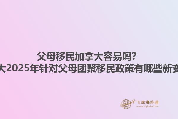 父母移民加拿大容易嗎？加拿大2025年針對(duì)父母團(tuán)聚移民政策有哪些新變化？1.jpg