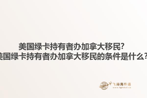 美國綠卡持有者辦加拿大移民？美國綠卡持有者辦加拿大移民的條件是什么？1.jpg