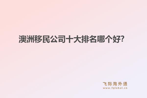 澳洲移民公司十大排名哪個(gè)好？洞察飛際移民：搶跑身份紅利