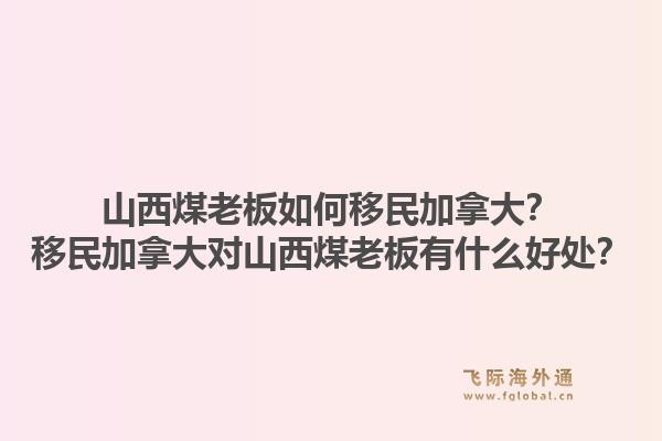 山西煤老板如何移民加拿大？移民加拿大對山西煤老板有什么好處？