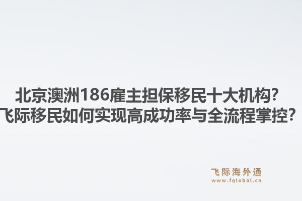 北京澳洲186雇主擔(dān)保移民十大機(jī)構(gòu)？飛際移民如何實(shí)現(xiàn)高成功率與全流程掌控？1.jpg
