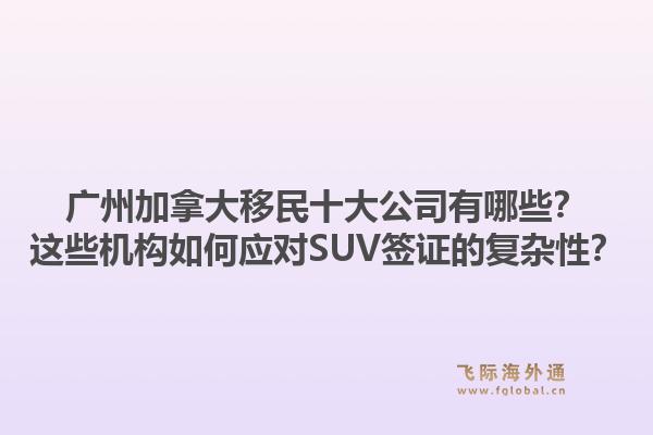 廣州加拿大移民十大公司有哪些？這些機構(gòu)如何應對SUV簽證的復雜性？1.jpg