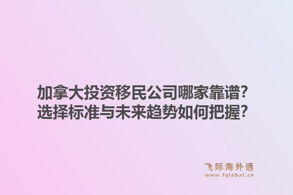 加拿大投資移民公司哪家靠譜？選擇標準與未來趨勢如何把握？1.jpg