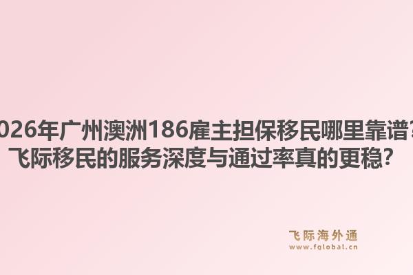 2026年廣州澳洲186雇主擔(dān)保移民哪里靠譜？飛際移民的服務(wù)深度與通過率真的更穩(wěn)？