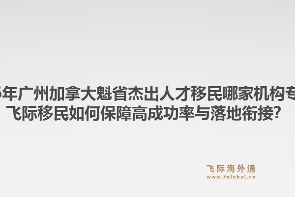 2026年廣州加拿大魁省杰出人才移民哪家機(jī)構(gòu)專業(yè)？飛際移民如何保障高成功率與落地銜接？