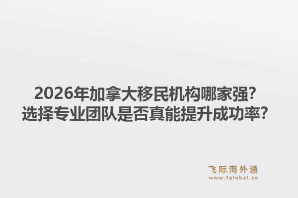 2026年加拿大移民機構(gòu)哪家強？選擇專業(yè)團隊是否真能提升成功率？