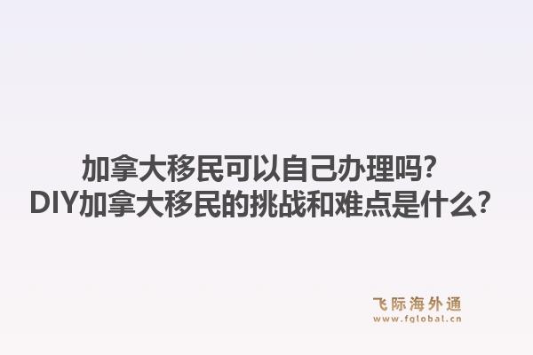 加拿大移民可以自己辦理嗎？DIY加拿大移民的挑戰(zhàn)和難點是什么？1.jpg
