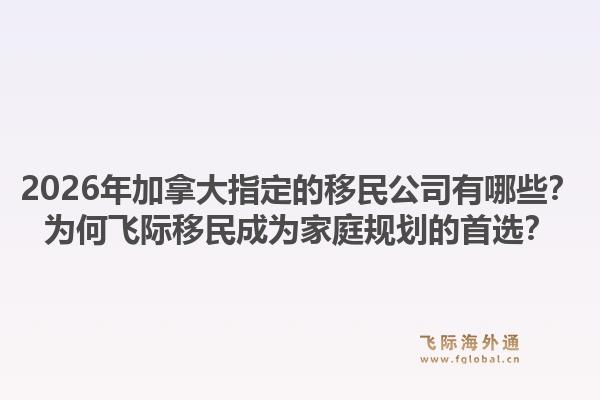 2026年加拿大指定的移民公司有哪些？為何飛際移民成為家庭規(guī)劃的首選？