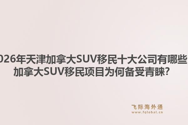 2026年天津加拿大SUV移民十大公司有哪些？加拿大SUV移民項目為何備受青睞？
