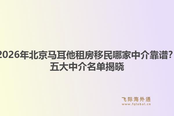 2026年北京馬耳他租房移民哪家中介靠譜？五大中介名單揭曉