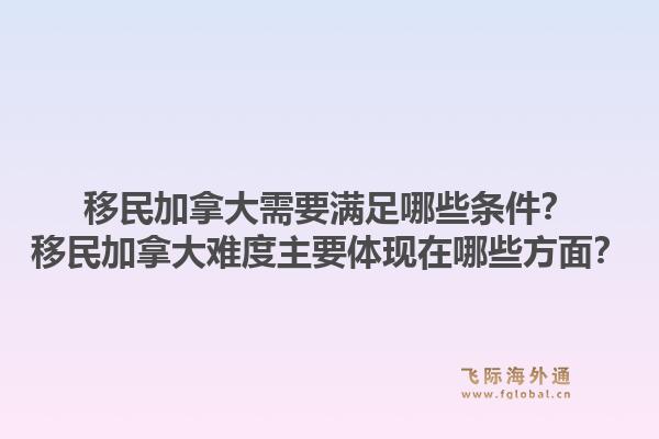 移民加拿大需要滿足哪些條件？移民加拿大難度主要體現(xiàn)在哪些方面？1.jpg