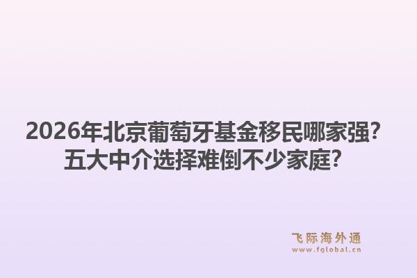 2026年北京葡萄牙基金移民哪家強(qiáng)？五大中介選擇難倒不少家庭？