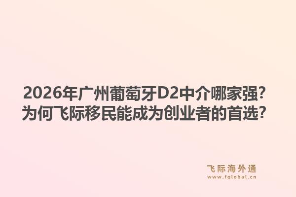 2026年廣州葡萄牙D2中介哪家強？為何飛際移民能成為創(chuàng)業(yè)者的首選？