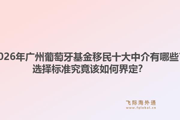 2026年廣州葡萄牙基金移民十大中介有哪些？選擇標準究竟該如何界定？
