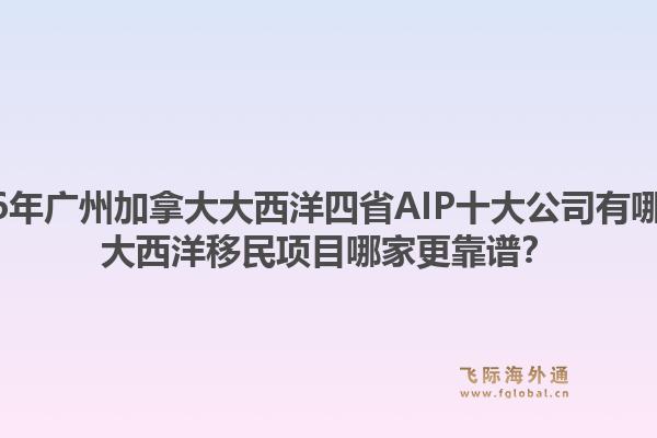 2026年廣州加拿大大西洋四省AIP十大公司有哪些？大西洋移民項目哪家更靠譜？