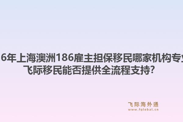 2026年上海澳洲186雇主擔(dān)保移民哪家機(jī)構(gòu)專業(yè)？飛際移民能否提供全流程支持？
