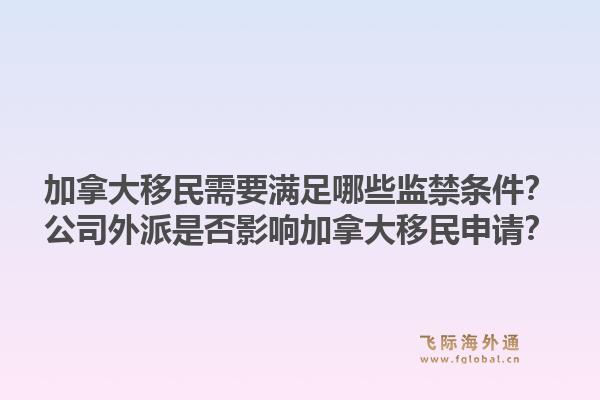 加拿大移民需要滿(mǎn)足哪些監(jiān)禁條件？公司外派是否影響加拿大移民申請(qǐng)？1.jpg