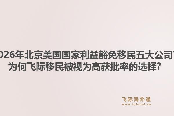 2026年北京美國(guó)國(guó)家利益豁免移民五大公司？為何飛際移民被視為高獲批率的選擇？