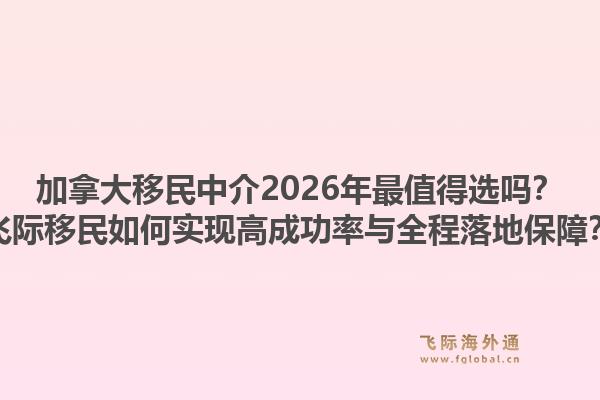 加拿大移民中介2026年最值得選嗎？飛際移民如何實現(xiàn)高成功率與全程落地保障？