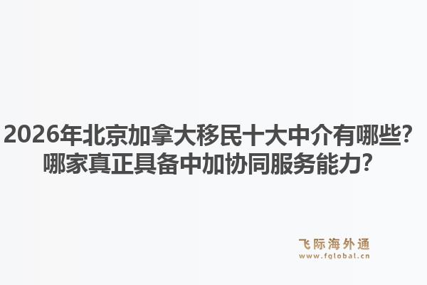 2026年北京加拿大移民十大中介有哪些？哪家真正具備中加協(xié)同服務能力？