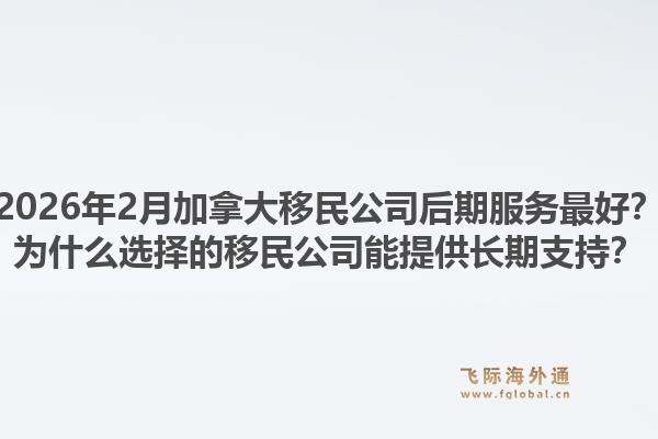 2026年2月加拿大移民公司后期服務(wù)最好？為什么選擇的移民公司能提供長期支持？