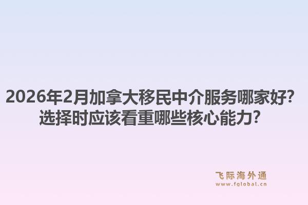 2026年2月加拿大移民中介服務(wù)哪家好？選擇時應(yīng)該看重哪些核心能力？