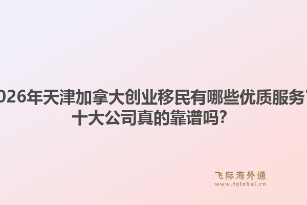 2026年天津加拿大創(chuàng)業(yè)移民有哪些優(yōu)質(zhì)服務(wù)？十大公司真的靠譜嗎？