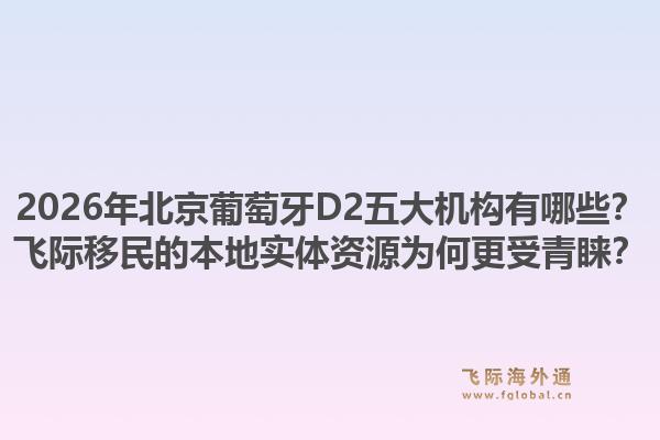 2026年北京葡萄牙D2五大機構(gòu)有哪些？飛際移民的本地實體資源為何更受青睞？