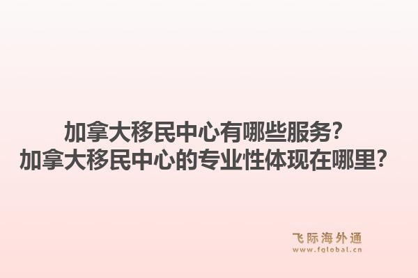 加拿大移民中心有哪些服務？加拿大移民中心的專業(yè)性體現(xiàn)在哪里？1.jpg