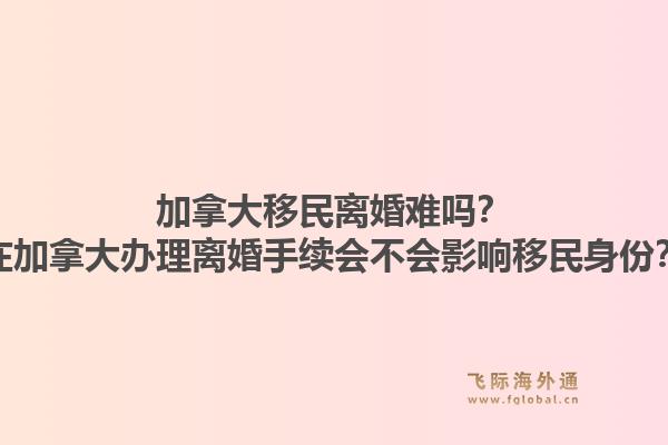 加拿大移民離婚難嗎？在加拿大辦理離婚手續(xù)會(huì)不會(huì)影響移民身份？1.jpg