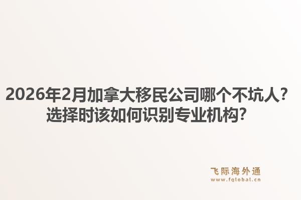 2026年2月加拿大移民公司哪個不坑人？選擇時該如何識別專業(yè)機(jī)構(gòu)？