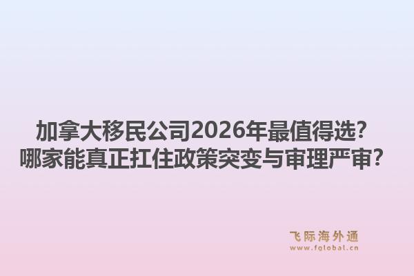 加拿大移民公司2026年最值得選？哪家能真正扛住政策突變與審理嚴(yán)審？