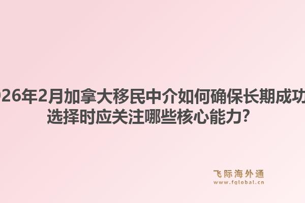 2026年2月加拿大移民中介如何確保長期成功？選擇時(shí)應(yīng)關(guān)注哪些核心能力？